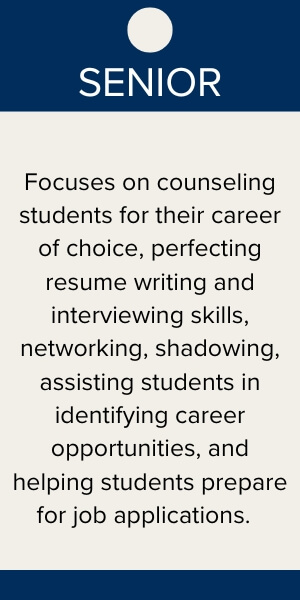 Senior: focuses on counseling students for their career of choice, perfecting resume writing and interviewing skills, networking, shadowing, assisting students in identifying career opportunities, and helping students prepare for job applications.