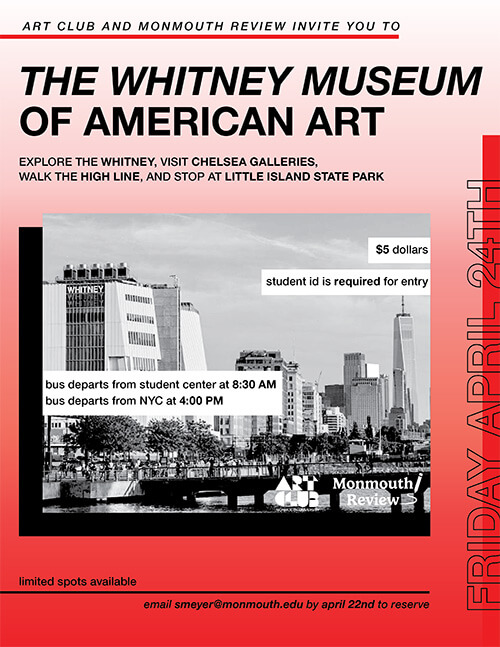 Art Club and Monmouth Review invite you to The Whitney Museum of American Art. Explore the Whitney, visit Chelsea Galleries, Walk the High Line, and stop at little island state part. $5. Student ID required for entry. Bus departs from student center at 8:30 a.m. Bus departts from NYC at 4 p.m.