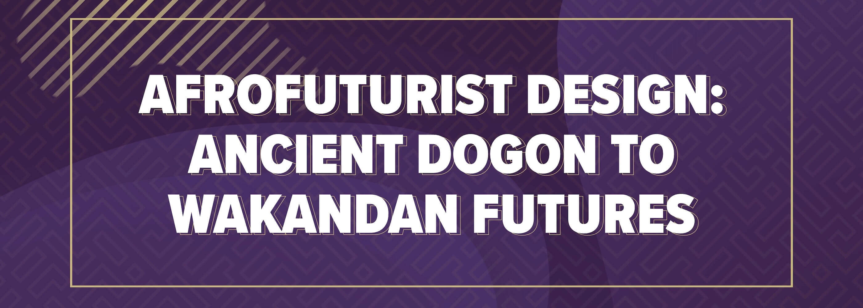 Afrofuturist Design: Ancient Dogon To Wakandan Futures - Multimedia Exhibits (Sept 7 - Nov 23)