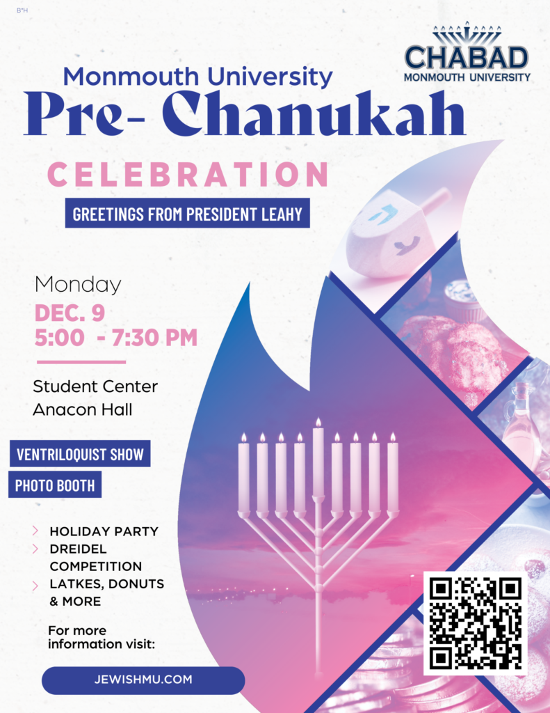 Monmouth University Chabad. Monmouth University Pre-Chanukah celebration. Greetings from President Leahy. Monday, Dec. 9, 5 to 7:30 p.m. Student Center Anacon Hall. Ventriloquist Show, Photo Booth. Holiday Party, Driedel Competition, Latkes, Donuts, and more. For more information, visit jewishmu.com