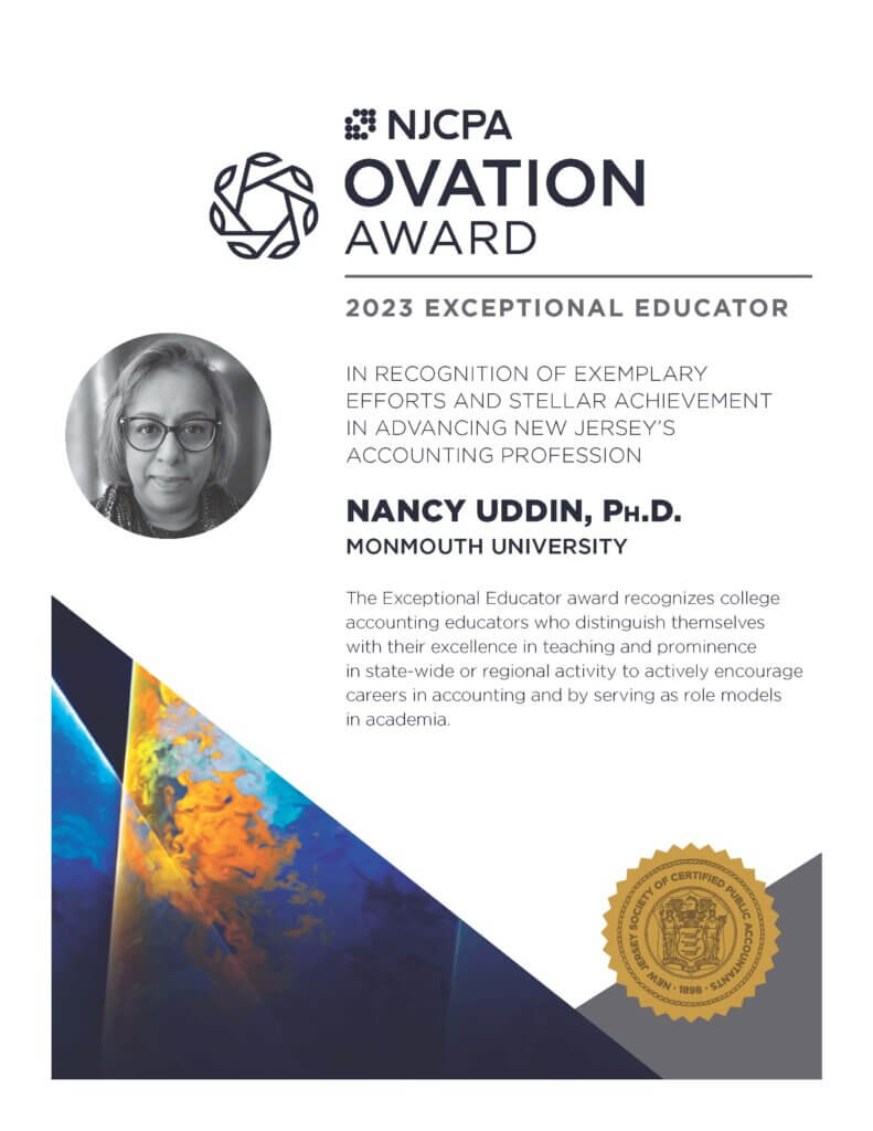 NJCPA Ovation Award. 2023 Exceptional Educator. In Recognition of Exemplary Efforts and Stellar Achievement in advancing New Jersey's accounting profession. Nancy Uddin, Ph.D., Monmouth University. The Exceptional Educator award recognizes college accounting educators who distinguish themselves with their excellence in teaching and prominence in state-wide or regional activity to actively encourage careers in accounting and by serving as role models in academia.