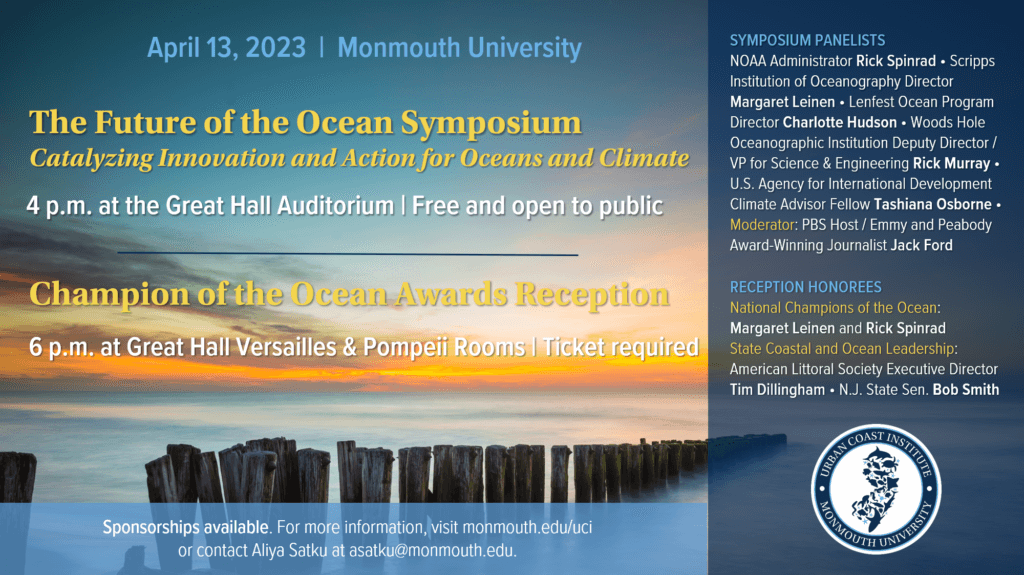 A flyer reading:

April 13, 2023  |  Monmouth University
The Future of the Ocean Symposium
Catalyzing Innovation and Action for Oceans and Climate
4 p.m. at the Great Hall Auditorium |  Free and open to public

Champion of the Ocean Awards Reception
6 p.m. at the Great Hall Versailles and Pompeii Rooms |  Ticket required

PANELISTS: NOAA Administrator Rick Spinrad • Scripps Institution of Oceanography Director Margaret Leinen • Lenfest Ocean Program Director Charlotte Hudson • Woods Hole Oceanographic Institution Deputy Director / VP for Science and Engineering Rick Murray • U.S. Agency for International Development Climate Advisor Fellow Tashiana Osborne • Moderator: Emmy and Peabody Award-Winning Journalist Jack Ford

HONOREES: National Champions of the Ocean: Margaret Leinen and Rick Spinrad • Coastal and Ocean Leadership: New Jersey State Senator Bob Smith • American Littoral Society Executive Director Tim Dillingham 

Sponsorships available. For more information, visit monmouth.edu/uci or contact Aliya Satku at asatku@monmouth.edu.