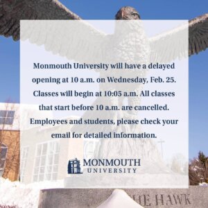Monmouth University will have a delayed opening at 10 a.m. on Wednesday, Feb. 25. Classes will begin at 10:05 a.m. All classes that start before 10 a.m. are cancelled. Employees and students, please check your email for detailed information.

Employee Reporting Information
·  Facilities Management personnel should report at their regularly scheduled time.
·  Essential personnel should report as directed by their supervisor.

Campus Operations
·  Residential Dining Hall – Opens at 8 a.m.
·  Parson Café (Great Hall) – Opens at 9 a.m.
·  Library – Opens at 10 a.m.
·  Fitness Center – Opens at 10 a.m.
·  Dunkin’ (Student Center) – Opens at 10 a.m.
·  Student Center Café – Opens at 11 a.m.