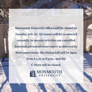 Monmouth University offices will be closed on Tuesday, Feb. 24. All classes will be conducted remotely. In-person activities are cancelled. Essential personnel must report as directed by their supervisors. The dining hall will be open from 9 a.m. to 8 p.m., and the C-Store will be closed.