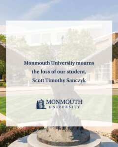 A message from Dr. Patrick F. Leahy:

It is with deep sadness that I inform you of the death of one of our students, Scott Timothy Sanczyk. Scott was in his first semester as a business major at Monmouth University following his transfer from Lafayette College. He died on Saturday, March 28, as a result of injuries sustained in an automobile accident.

The University grieves the tragic and untimely loss of a member of our community and extends its deepest sympathies to his family, friends, and fellow students at this most difficult time. Flags on campus have been lowered in Scott’s honor.

As the Monmouth University family mourns Scott’s passing, support services are available for students, faculty, and staff through Counseling and Prevention Services at 732-571-7517 or the Office of Student Life at 732-571-3417. Students can also utilize Uwill services—our mental telehealth provider offering night and weekend support—for free and confidential teletherapy at 833-646-1526.

Family and friends are invited to celebrate and remember Scott’s life on April 4 from 11 a.m. to 1 p.m. at Our Lady of the Magnificat Church, 2 Miller Road, Kinnelon, New Jersey.

If you have any questions or need further information, please contact the Office of Student Life. And, please take a moment today, in your own way, to think of Scott, his family, and his friends.